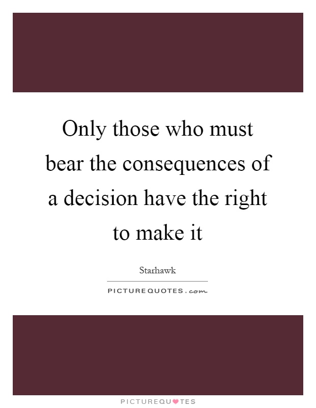 Only those who must bear the consequences of a decision have the right to make it Picture Quote #1