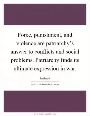 Force, punishment, and violence are patriarchy’s answer to conflicts and social problems. Patriarchy finds its ultimate expression in war Picture Quote #1