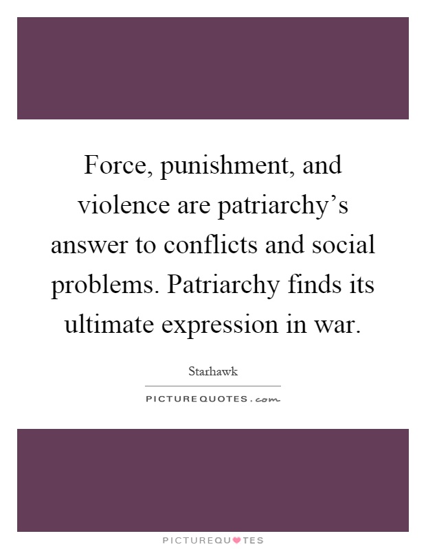 Force, punishment, and violence are patriarchy's answer to conflicts and social problems. Patriarchy finds its ultimate expression in war Picture Quote #1