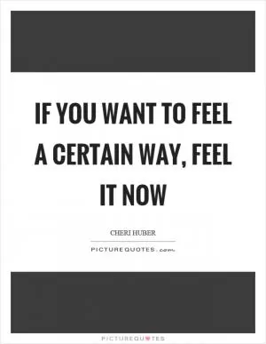 If you want to feel a certain way, feel it now Picture Quote #1