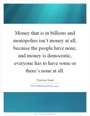 Money that is in billions and monopolies isn’t money at all, because the people have none, and money is democratic, everyone has to have some or there’s none at all Picture Quote #1