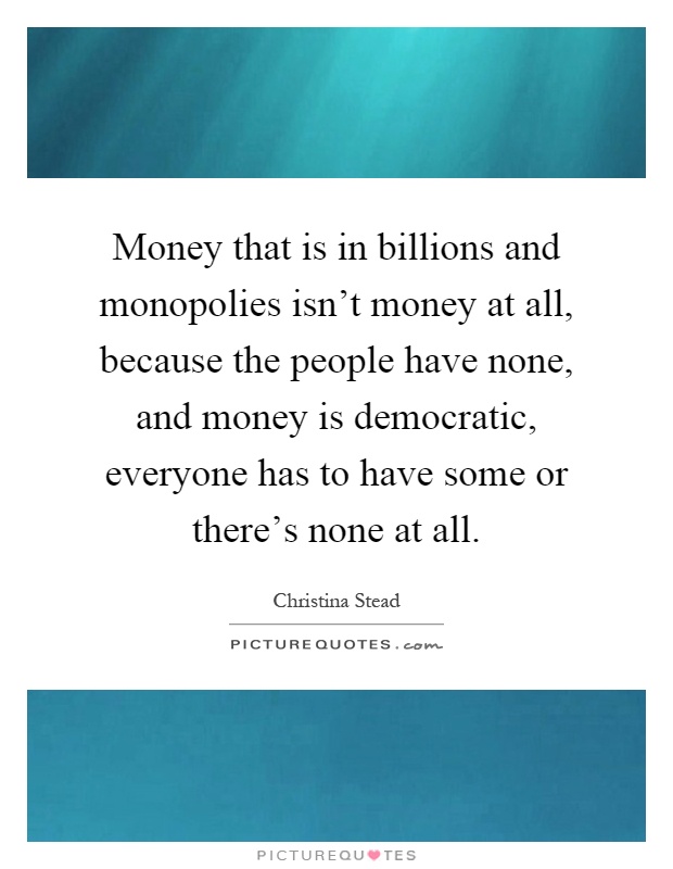 Money that is in billions and monopolies isn't money at all, because the people have none, and money is democratic, everyone has to have some or there's none at all Picture Quote #1