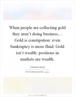 When people are collecting gold they aren’t doing business.... Gold is constipation: even bankruptcy is more fluid. Gold isn’t wealth: positions in markets are wealth Picture Quote #1