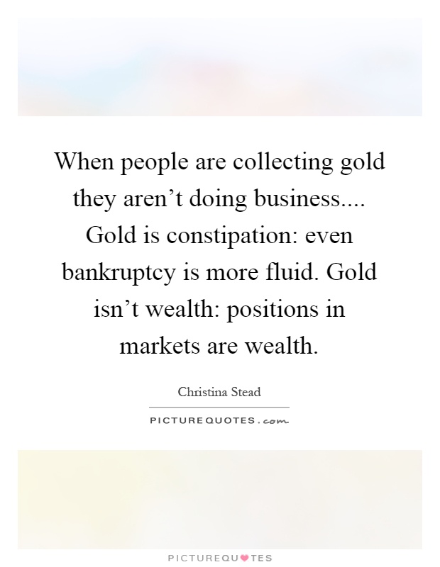 When people are collecting gold they aren't doing business.... Gold is constipation: even bankruptcy is more fluid. Gold isn't wealth: positions in markets are wealth Picture Quote #1