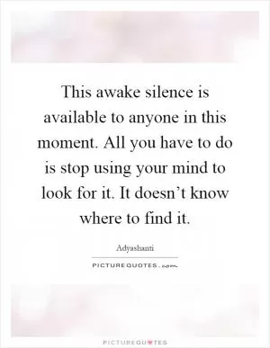 This awake silence is available to anyone in this moment. All you have to do is stop using your mind to look for it. It doesn’t know where to find it Picture Quote #1