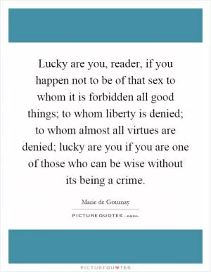 Lucky are you, reader, if you happen not to be of that sex to whom it is forbidden all good things; to whom liberty is denied; to whom almost all virtues are denied; lucky are you if you are one of those who can be wise without its being a crime Picture Quote #1
