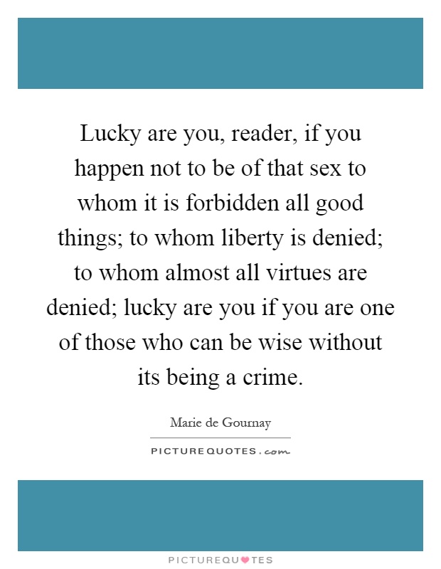 Lucky are you, reader, if you happen not to be of that sex to whom it is forbidden all good things; to whom liberty is denied; to whom almost all virtues are denied; lucky are you if you are one of those who can be wise without its being a crime Picture Quote #1