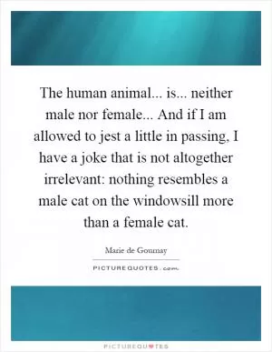 The human animal... is... neither male nor female... And if I am allowed to jest a little in passing, I have a joke that is not altogether irrelevant: nothing resembles a male cat on the windowsill more than a female cat Picture Quote #1