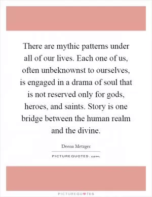 There are mythic patterns under all of our lives. Each one of us, often unbeknownst to ourselves, is engaged in a drama of soul that is not reserved only for gods, heroes, and saints. Story is one bridge between the human realm and the divine Picture Quote #1