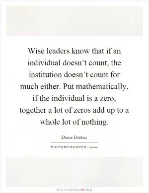 Wise leaders know that if an individual doesn’t count, the institution doesn’t count for much either. Put mathematically, if the individual is a zero, together a lot of zeros add up to a whole lot of nothing Picture Quote #1