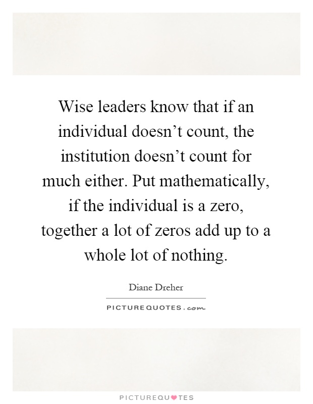 Wise leaders know that if an individual doesn't count, the institution doesn't count for much either. Put mathematically, if the individual is a zero, together a lot of zeros add up to a whole lot of nothing Picture Quote #1