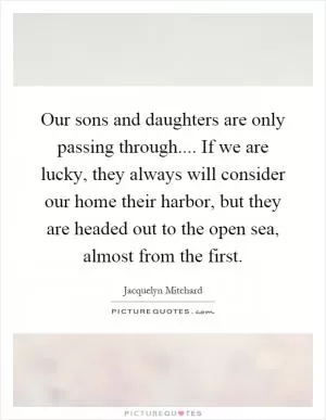 Our sons and daughters are only passing through.... If we are lucky, they always will consider our home their harbor, but they are headed out to the open sea, almost from the first Picture Quote #1