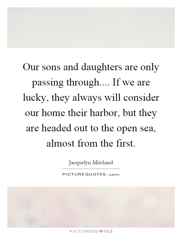 Our sons and daughters are only passing through.... If we are lucky, they always will consider our home their harbor, but they are headed out to the open sea, almost from the first Picture Quote #1