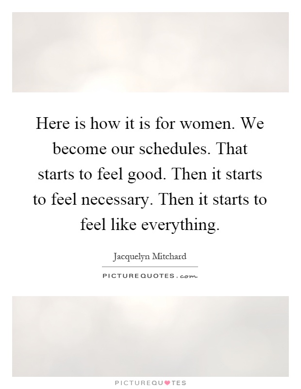 Here is how it is for women. We become our schedules. That starts to feel good. Then it starts to feel necessary. Then it starts to feel like everything Picture Quote #1