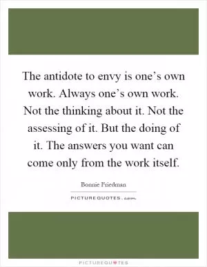 The antidote to envy is one’s own work. Always one’s own work. Not the thinking about it. Not the assessing of it. But the doing of it. The answers you want can come only from the work itself Picture Quote #1
