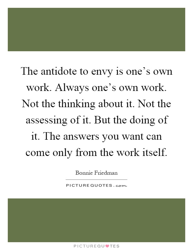 The antidote to envy is one's own work. Always one's own work. Not the thinking about it. Not the assessing of it. But the doing of it. The answers you want can come only from the work itself Picture Quote #1