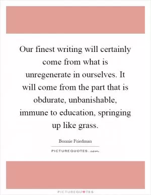 Our finest writing will certainly come from what is unregenerate in ourselves. It will come from the part that is obdurate, unbanishable, immune to education, springing up like grass Picture Quote #1