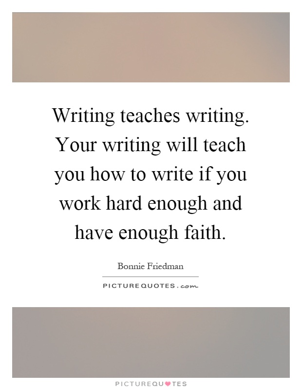 Writing teaches writing. Your writing will teach you how to write if you work hard enough and have enough faith Picture Quote #1