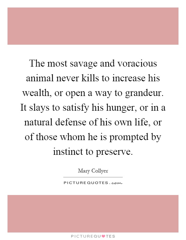 The most savage and voracious animal never kills to increase his wealth, or open a way to grandeur. It slays to satisfy his hunger, or in a natural defense of his own life, or of those whom he is prompted by instinct to preserve Picture Quote #1