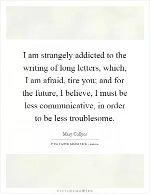 I am strangely addicted to the writing of long letters, which, I am afraid, tire you; and for the future, I believe, I must be less communicative, in order to be less troublesome Picture Quote #1