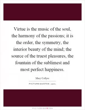 Virtue is the music of the soul, the harmony of the passions; it is the order, the symmetry, the interior beauty of the mind; the source of the truest pleasures, the fountain of the sublimest and most perfect happiness Picture Quote #1