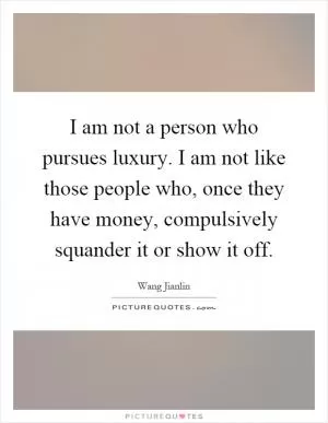 I am not a person who pursues luxury. I am not like those people who, once they have money, compulsively squander it or show it off Picture Quote #1