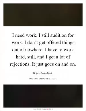 I need work. I still audition for work. I don’t get offered things out of nowhere. I have to work hard, still, and I get a lot of rejections. It just goes on and on Picture Quote #1