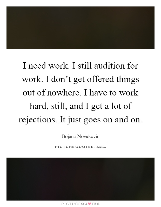 I need work. I still audition for work. I don't get offered things out of nowhere. I have to work hard, still, and I get a lot of rejections. It just goes on and on Picture Quote #1