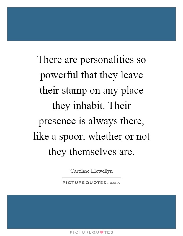 There are personalities so powerful that they leave their stamp on any place they inhabit. Their presence is always there, like a spoor, whether or not they themselves are Picture Quote #1
