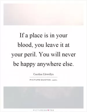 If a place is in your blood, you leave it at your peril. You will never be happy anywhere else Picture Quote #1