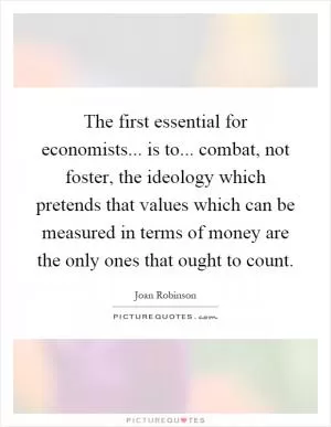 The first essential for economists... is to... combat, not foster, the ideology which pretends that values which can be measured in terms of money are the only ones that ought to count Picture Quote #1