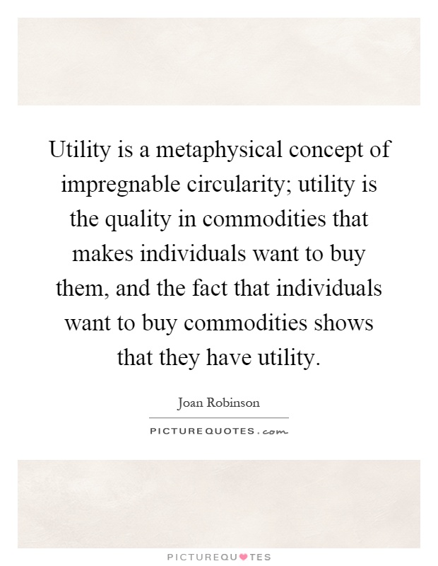 Utility is a metaphysical concept of impregnable circularity; utility is the quality in commodities that makes individuals want to buy them, and the fact that individuals want to buy commodities shows that they have utility Picture Quote #1