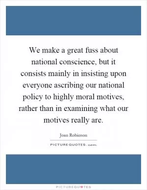We make a great fuss about national conscience, but it consists mainly in insisting upon everyone ascribing our national policy to highly moral motives, rather than in examining what our motives really are Picture Quote #1