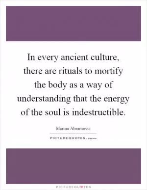 In every ancient culture, there are rituals to mortify the body as a way of understanding that the energy of the soul is indestructible Picture Quote #1