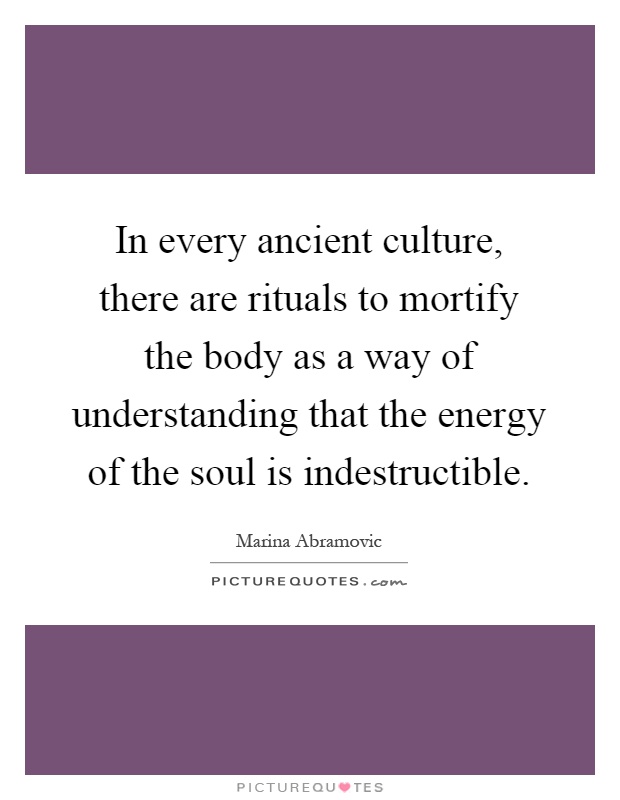 In every ancient culture, there are rituals to mortify the body as a way of understanding that the energy of the soul is indestructible Picture Quote #1