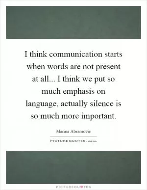 I think communication starts when words are not present at all... I think we put so much emphasis on language, actually silence is so much more important Picture Quote #1