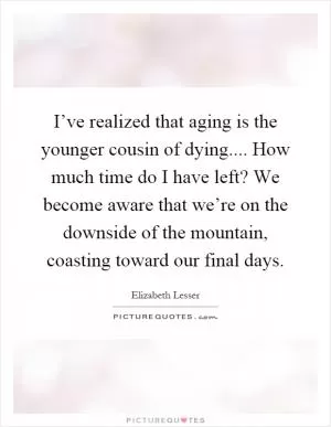 I’ve realized that aging is the younger cousin of dying.... How much time do I have left? We become aware that we’re on the downside of the mountain, coasting toward our final days Picture Quote #1