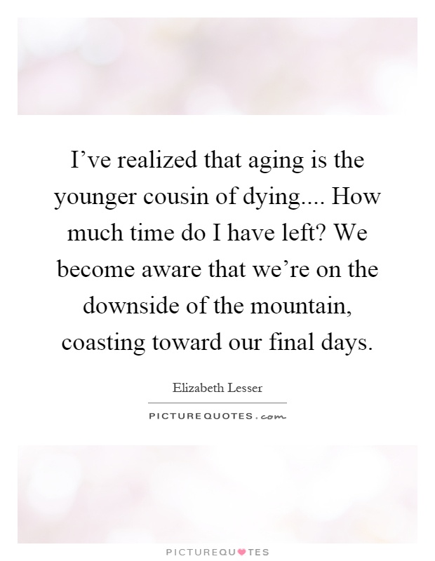 I've realized that aging is the younger cousin of dying.... How much time do I have left? We become aware that we're on the downside of the mountain, coasting toward our final days Picture Quote #1