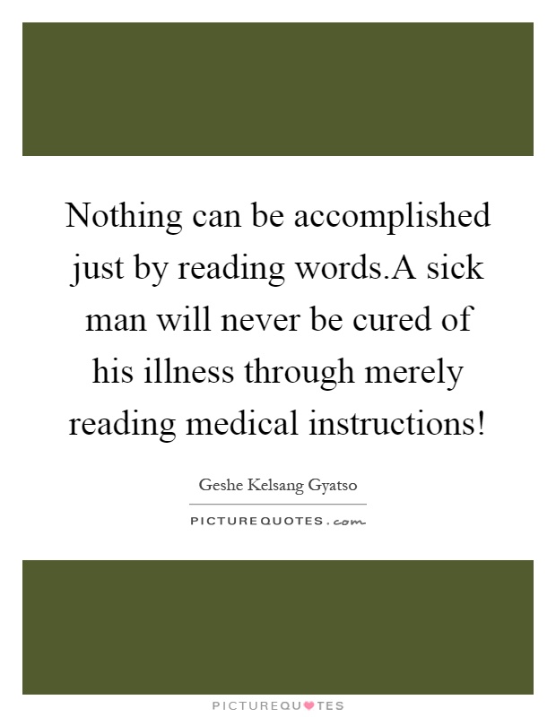 Nothing can be accomplished just by reading words.A sick man will never be cured of his illness through merely reading medical instructions! Picture Quote #1