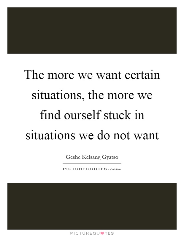The more we want certain situations, the more we find ourself stuck in situations we do not want Picture Quote #1