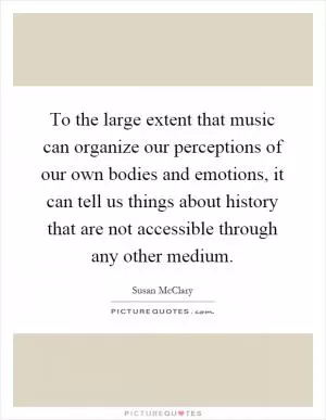 To the large extent that music can organize our perceptions of our own bodies and emotions, it can tell us things about history that are not accessible through any other medium Picture Quote #1