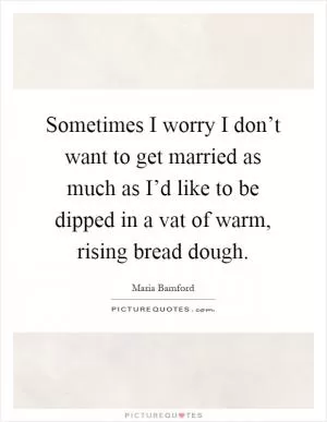 Sometimes I worry I don’t want to get married as much as I’d like to be dipped in a vat of warm, rising bread dough Picture Quote #1
