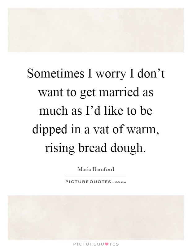 Sometimes I worry I don't want to get married as much as I'd like to be dipped in a vat of warm, rising bread dough Picture Quote #1