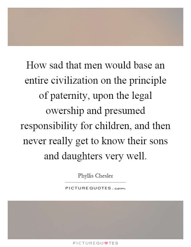 How sad that men would base an entire civilization on the principle of paternity, upon the legal owership and presumed responsibility for children, and then never really get to know their sons and daughters very well Picture Quote #1