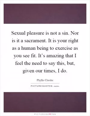 Sexual pleasure is not a sin. Nor is it a sacrament. It is your right as a human being to exercise as you see fit. It’s amazing that I feel the need to say this, but, given our times, I do Picture Quote #1