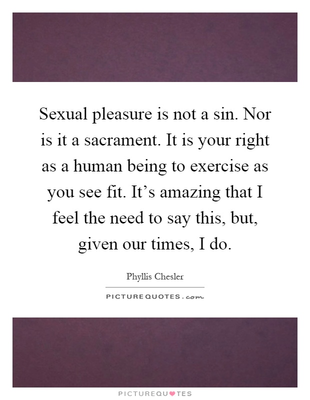 Sexual pleasure is not a sin. Nor is it a sacrament. It is your right as a human being to exercise as you see fit. It's amazing that I feel the need to say this, but, given our times, I do Picture Quote #1