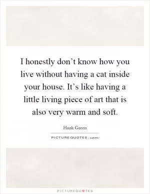 I honestly don’t know how you live without having a cat inside your house. It’s like having a little living piece of art that is also very warm and soft Picture Quote #1