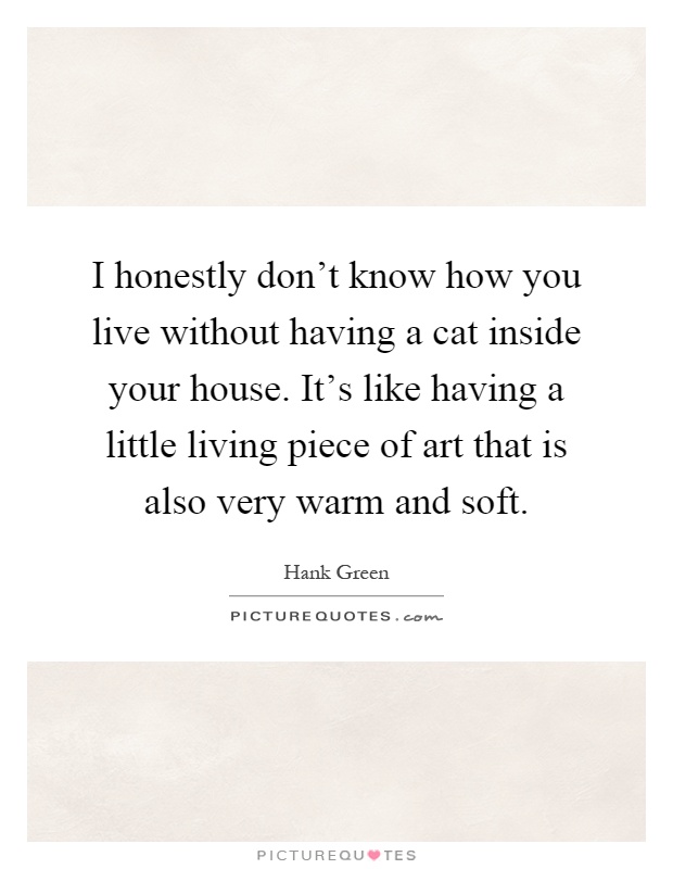 I honestly don't know how you live without having a cat inside your house. It's like having a little living piece of art that is also very warm and soft Picture Quote #1