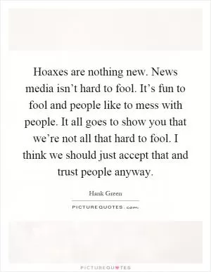 Hoaxes are nothing new. News media isn’t hard to fool. It’s fun to fool and people like to mess with people. It all goes to show you that we’re not all that hard to fool. I think we should just accept that and trust people anyway Picture Quote #1