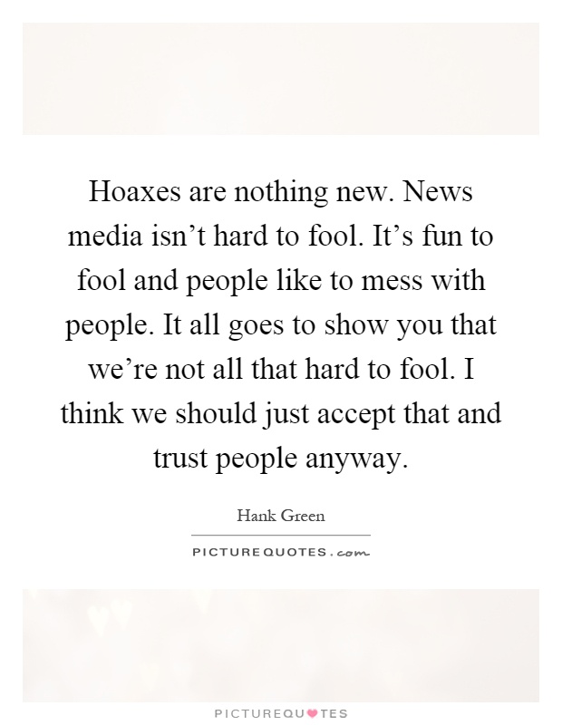 Hoaxes are nothing new. News media isn't hard to fool. It's fun to fool and people like to mess with people. It all goes to show you that we're not all that hard to fool. I think we should just accept that and trust people anyway Picture Quote #1